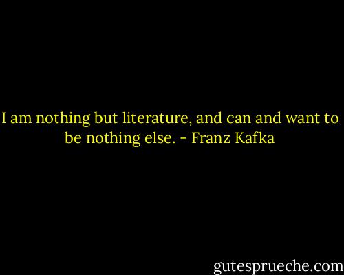 I am nothing but literature, and can and want to be nothing else. - Franz Kafka