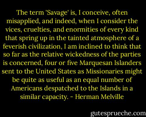 The term 'Savage' is, I conceive, often misapplied, and indeed, when I consider the vices, cruelties, and enormities of every kind that spring up in the tainted atmosphere of a feverish civilization, I am inclined to think that so far as the relative wickedness of the parties is concerned, four or five Marquesan Islanders sent to the United States as Missionaries might be quite as useful as an equal number of Americans despatched to the Islands in a similar capacity. - Herman Melville