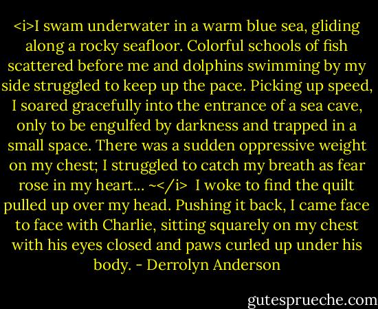 <i>I swam underwater in a warm blue sea, gliding along a rocky seafloor. Colorful schools of fish scattered before me and dolphins swimming by my side struggled to keep up the pace. Picking up speed, I soared gracefully into the entrance of a sea cave, only to be engulfed by darkness and trapped in a small space. There was a sudden oppressive weight on my chest; I struggled to catch my breath as fear rose in my heart... ~</i><br /><br />I woke to find the quilt pulled up over my head. Pushing it back, I came face to face with Charlie, sitting squarely on my chest with his eyes closed and paws curled up under his body. - Derrolyn Anderson