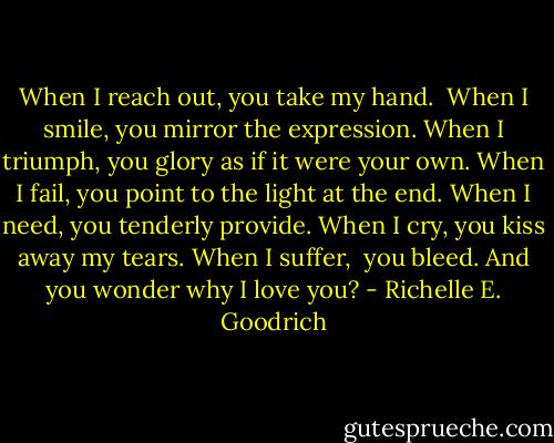 When I reach out, you take my hand. <br />When I smile, you mirror the expression.<br />When I triumph, you glory as if it were your own.<br />When I fail, you point to the light at the end.<br />When I need, you tenderly provide.<br />When I cry, you kiss away my tears.<br />When I suffer,  you bleed.<br />And you wonder why I love you? - Richelle E. Goodrich