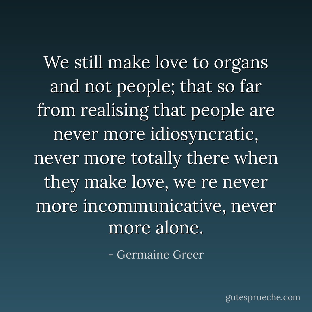 We still make love to organs and not people; that so far from realising that people are never more idiosyncratic, never more totally there when they make love, we re never more incommunicative, never more alone. - Germaine Greer