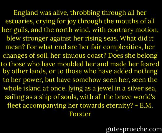England was alive, throbbing through all her estuaries, crying for joy through the mouths of all her gulls, and the north wind, with contrary motion, blew stronger against her rising seas. What did it mean? For what end are her fair complexities, her changes of soil, her sinuous coast? Does she belong to those who have moulded her and made her feared by other lands, or to those who have added nothing to her power, but have somehow seen her, seen the whole island at once, lying as a jewel in a silver sea, sailing as a ship of souls, with all the brave world's fleet accompanying her towards eternity? - E.M. Forster