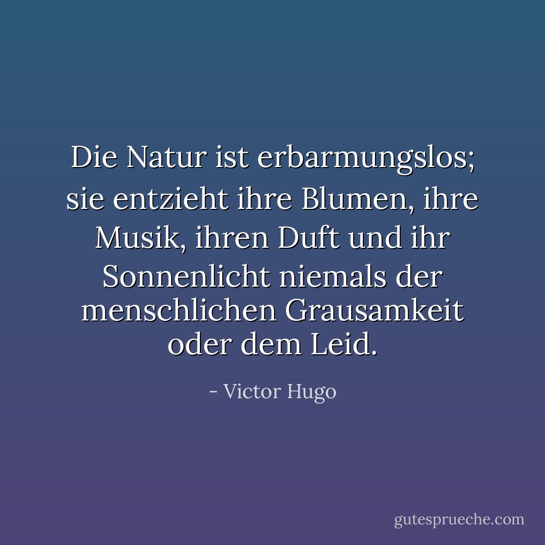 Die Natur ist erbarmungslos; sie entzieht ihre Blumen, ihre Musik, ihren Duft und ihr Sonnenlicht niemals der menschlichen Grausamkeit oder dem Leid. - Victor Hugo<