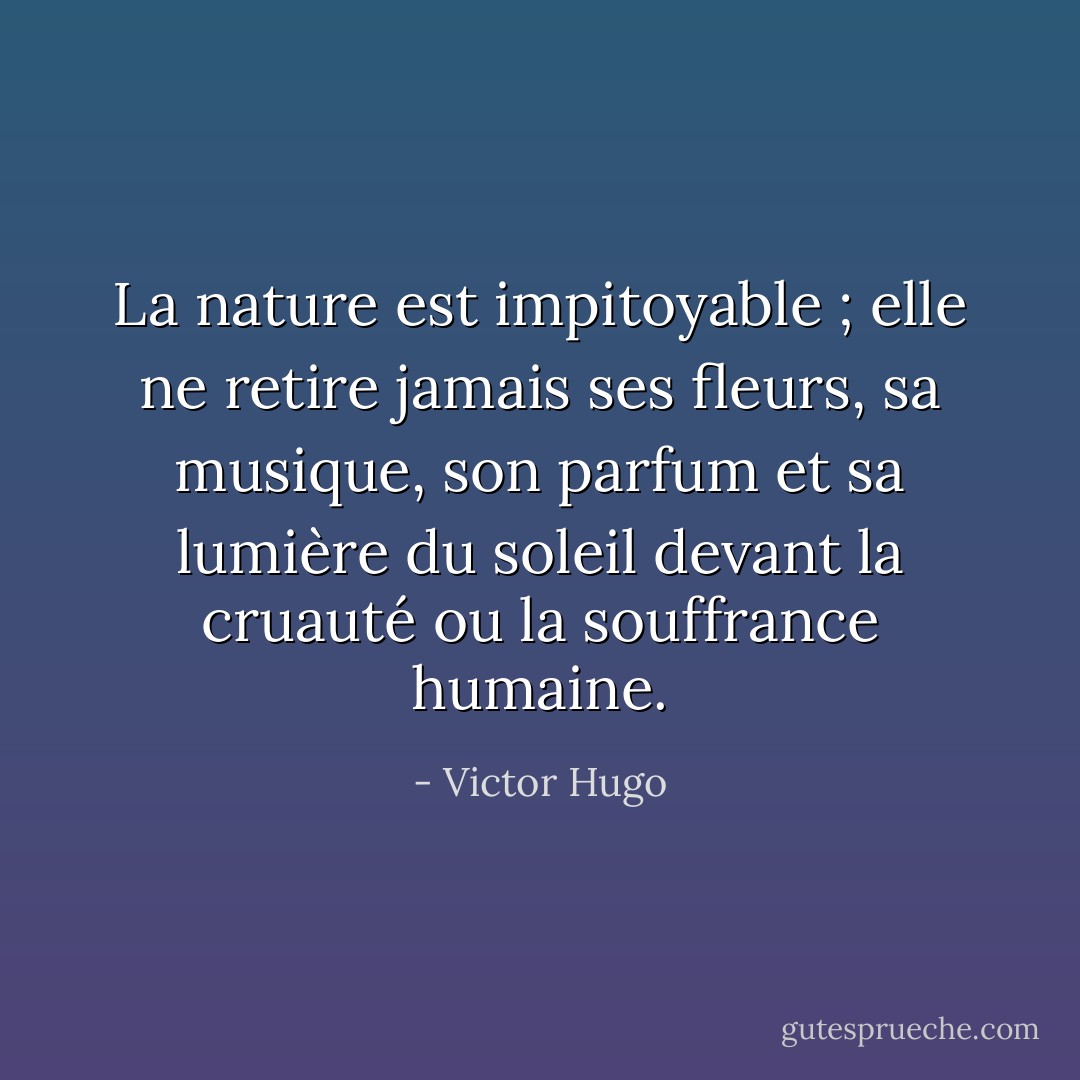 La nature est impitoyable ; elle ne retire jamais ses fleurs, sa musique, son parfum et sa lumière du soleil devant la cruauté ou la souffrance humaine. - Victor Hugo