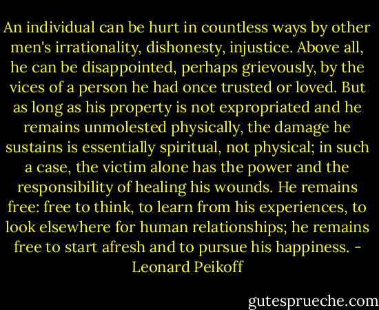 An individual can be hurt in countless ways by other men's irrationality, dishonesty, injustice. Above all, he can be disappointed, perhaps grievously, by the vices of a person he had once trusted or loved. But as long as his property is not expropriated and he remains unmolested physically, the damage he sustains is essentially spiritual, not physical; in such a case, the victim alone has the power and the responsibility of healing his wounds. He remains free: free to think, to learn from his experiences, to look elsewhere for human relationships; he remains free to start afresh and to pursue his happiness. - Leonard Peikoff