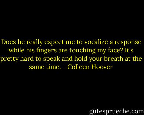 Does he really expect me to vocalize a response while his fingers are touching my face? It's pretty hard to speak and hold your breath at the same time. - Colleen Hoover