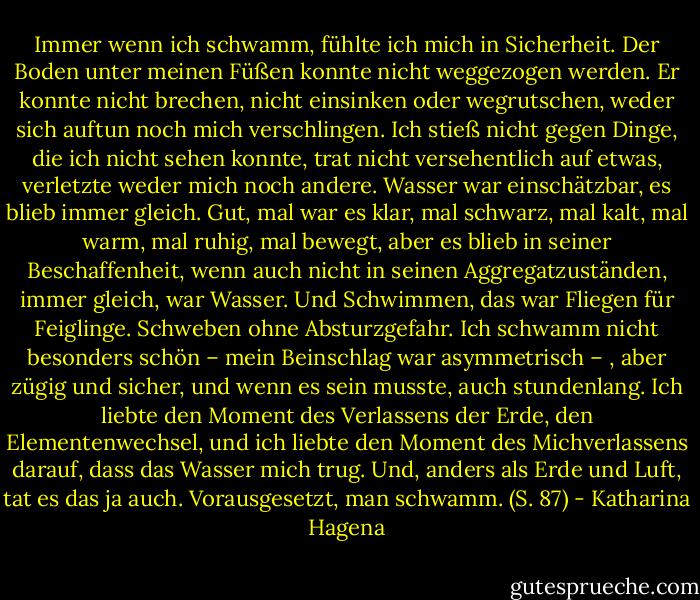 Immer wenn ich schwamm, fühlte ich mich in Sicherheit. Der Boden unter meinen Füßen konnte nicht weggezogen werden. Er konnte nicht brechen, nicht einsinken oder wegrutschen, weder sich auftun noch mich verschlingen. Ich stieß nicht gegen Dinge, die ich nicht sehen konnte, trat nicht versehentlich auf etwas, verletzte weder mich noch andere. Wasser war einschätzbar, es blieb immer gleich. Gut, mal war es klar, mal schwarz, mal kalt, mal warm, mal ruhig, mal bewegt, aber es blieb in seiner Beschaffenheit, wenn auch nicht in seinen Aggregatzuständen, immer gleich, war Wasser. Und Schwimmen, das war Fliegen für Feiglinge. Schweben ohne Absturzgefahr. Ich schwamm nicht besonders schön – mein Beinschlag war asymmetrisch – , aber zügig und sicher, und wenn es sein musste, auch stundenlang. Ich liebte den Moment des Verlassens der Erde, den Elementenwechsel, und ich liebte den Moment des Michverlassens darauf, dass das Wasser mich trug. Und, anders als Erde und Luft, tat es das ja auch. Vorausgesetzt, man schwamm.<br />(S. 87) - Katharina Hagena
