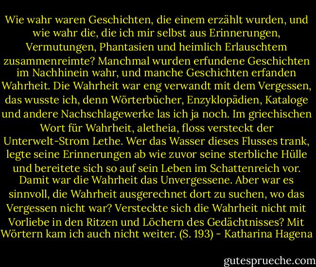 Wie wahr waren Geschichten, die einem erzählt wurden, und wie wahr die, die ich mir selbst aus Erinnerungen, Vermutungen, Phantasien und heimlich Erlauschtem zusammenreimte? Manchmal wurden erfundene Geschichten im Nachhinein wahr, und manche Geschichten erfanden Wahrheit.<br />Die Wahrheit war eng verwandt mit dem Vergessen, das wusste ich, denn Wörterbücher, Enzyklopädien, Kataloge und andere Nachschlagewerke las ich ja noch. Im griechischen Wort für Wahrheit, aletheia, floss versteckt der Unterwelt-Strom Lethe. Wer das Wasser dieses Flusses trank, legte seine Erinnerungen ab wie zuvor seine sterbliche Hülle und bereitete sich so auf sein Leben im Schattenreich vor. Damit war die Wahrheit das Unvergessene. Aber war es sinnvoll, die Wahrheit ausgerechnet dort zu suchen, wo das Vergessen nicht war? Versteckte sich die Wahrheit nicht mit Vorliebe in den Ritzen und Löchern des Gedächtnisses? Mit Wörtern kam ich auch nicht weiter. (S. 193) - Katharina Hagena