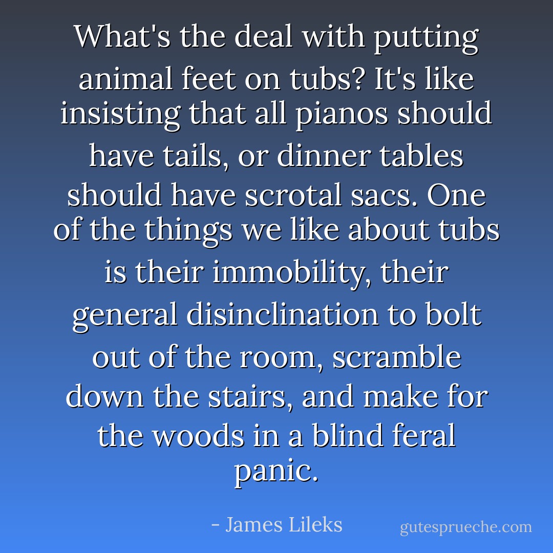 What's the deal with putting animal feet on tubs? It's like insisting that all pianos should have tails, or dinner tables should have scrotal sacs. One of the things we like about tubs is their immobility, their general disinclination to bolt out of the room, scramble down the stairs, and make for the woods in a blind feral panic. - James Lileks