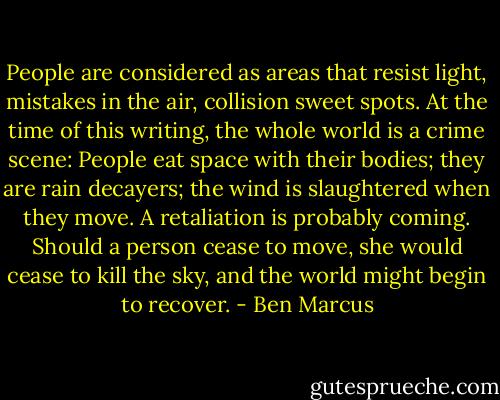 People are considered as areas that resist light, mistakes in the air, collision sweet spots. At the time of this writing, the whole world is a crime scene: People eat space with their bodies; they are rain decayers; the wind is slaughtered when they move. A retaliation is probably coming. Should a person cease to move, she would cease to kill the sky, and the world might begin to recover. - Ben Marcus
