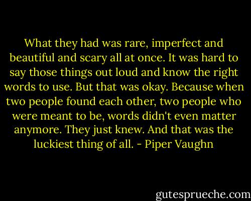 What they had was rare, imperfect and beautiful and scary all at once. It was hard to say those things out loud and know the right words to use. But that was okay. Because when two people found each other, two people who were meant to be, words didn't even matter anymore. They just knew. And that was the luckiest thing of all. - Piper Vaughn
