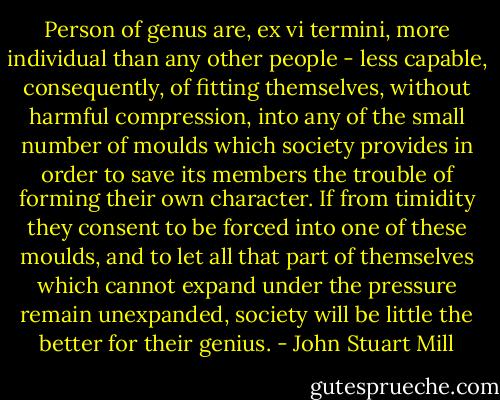 Person of genus are, ex vi termini, more individual than any other people - less capable, consequently, of fitting themselves, without harmful compression, into any of the small number of moulds which society provides in order to save its members the trouble of forming their own character. If from timidity they consent to be forced into one of these moulds, and to let all that part of themselves which cannot expand under the pressure remain unexpanded, society will be little the better for their genius. - John Stuart Mill
