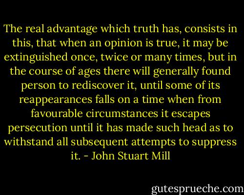 The real advantage which truth has, consists in this, that when an opinion is true, it may be extinguished once, twice or many times, but in the course of ages there will generally found person to rediscover it, until some of its reappearances falls on a time when from favourable circumstances it escapes persecution until it has made such head as to withstand all subsequent attempts to suppress it. - John Stuart Mill