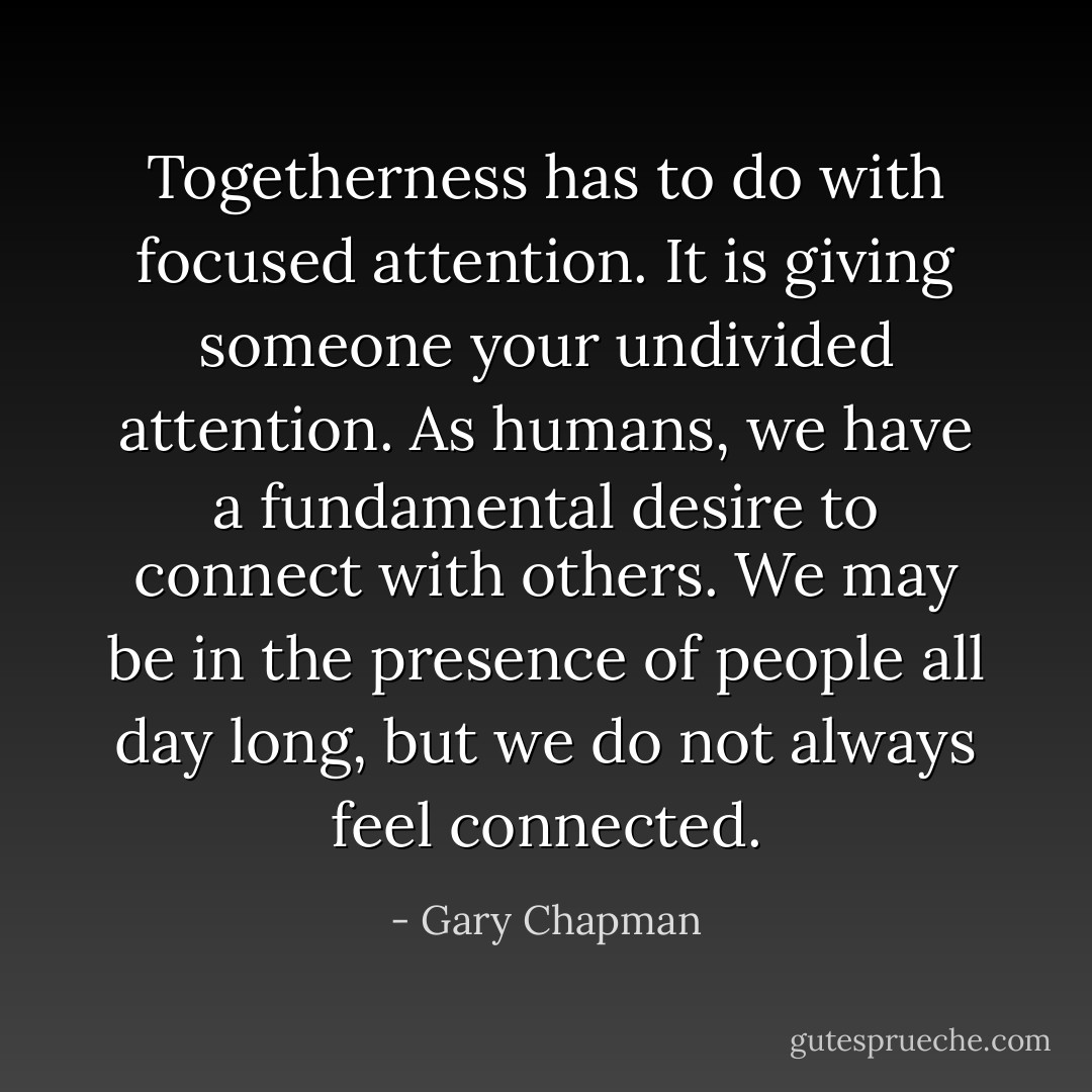Togetherness has to do with focused attention. It is giving someone your undivided attention. As humans, we have a fundamental desire to connect with others. We may be in the presence of people all day long, but we do not always feel connected. - Gary Chapman