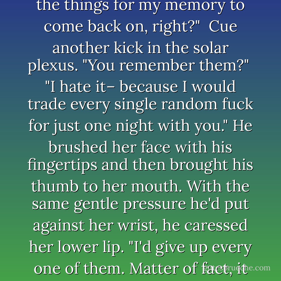 Straight up, Mels, the only reason I haven't completely jumped you is because I can't. I...can't." He threw up his free hand and let it fall back down to the bedspread. "And you know what sucks? I've been with a lot of women."<br /><br />Annnnnnnd that made her chest hurt. "Before you were injured..."<br /><br />He nodded. "Of all the things for my memory to come back on, right?"<br /><br />Cue another kick in the solar plexus. "You remember them?"<br /><br />"I hate it– because I would trade every single random fuck for just one night with you." He brushed her face with his fingertips and then brought his thumb to her mouth. With the same gentle pressure he'd put against her wrist, he caressed her lower lip. "I'd give up every one of them. Matter of fact, it feels like...a curse to have finally found someone like you, only to have it be too late. And that's where it's at. It's too late for me, Mels, and that's how you're killing me. When I look at you, when I see you move, when you smile or take a deep breath, I just... I die a little. Every time. - J.R. Ward