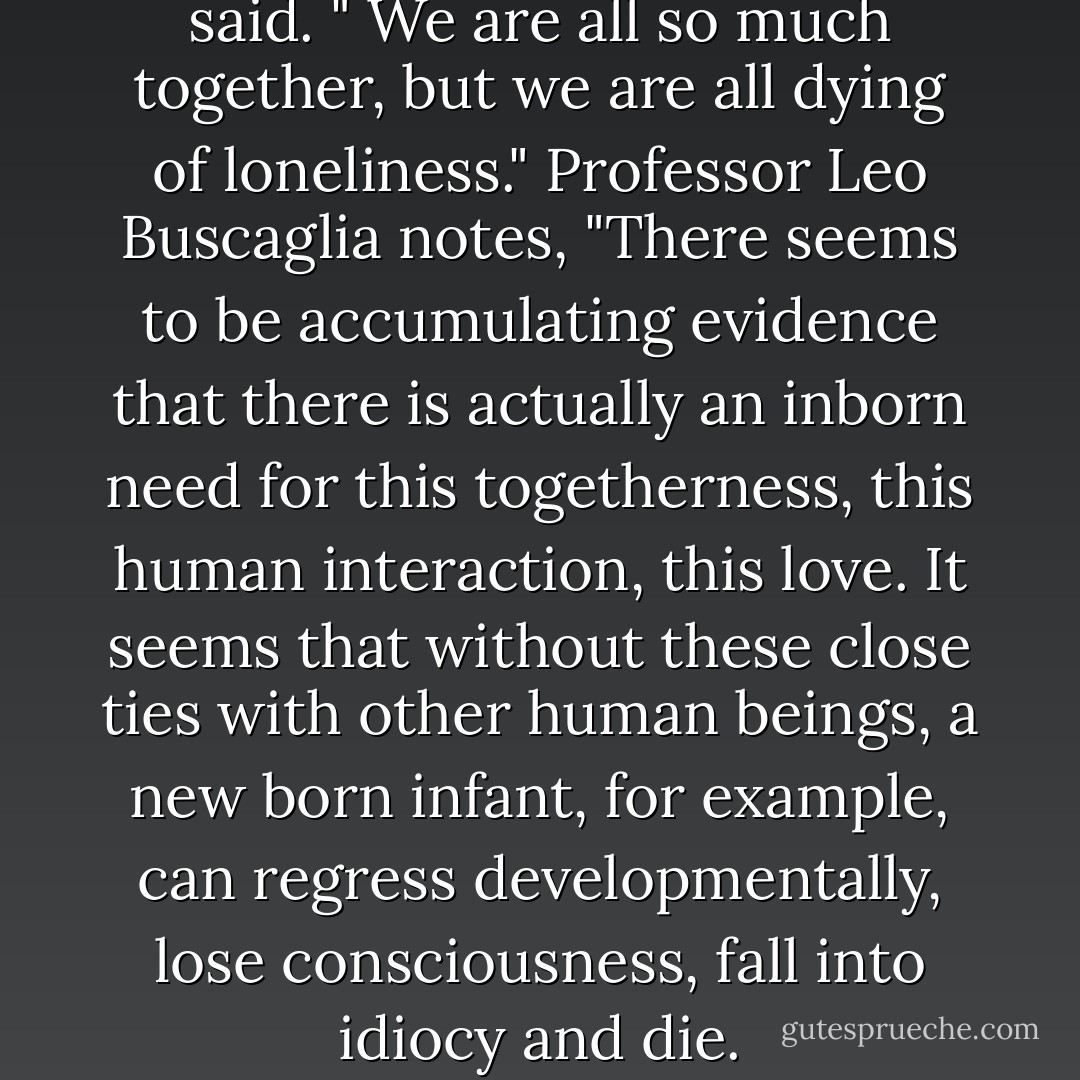 Physician Albert Scheweitzer said. " We are all so much together, but we are all dying of loneliness." Professor Leo Buscaglia notes, "There seems to be accumulating evidence that there is actually an inborn need for this togetherness, this human interaction, this love. It seems that without these close ties with other human beings, a new born infant, for example, can regress developmentally, lose consciousness, fall into idiocy and die. - Gary Chapman