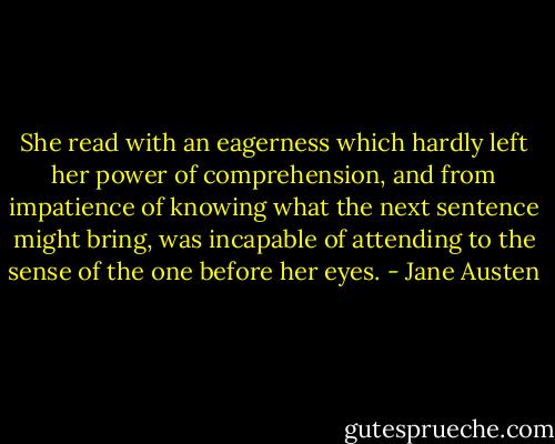 She read with an eagerness which hardly left her power of comprehension, and from impatience of knowing what the next sentence might bring, was incapable of attending to the sense of the one before her eyes. - Jane Austen