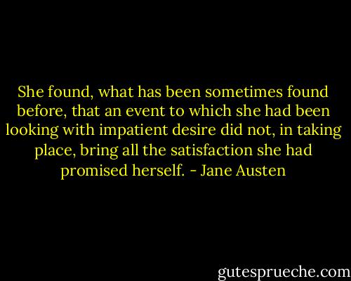 She found, what has been sometimes found before, that an event to which she had been looking with impatient desire did not, in taking place, bring all the satisfaction she had promised herself. - Jane Austen