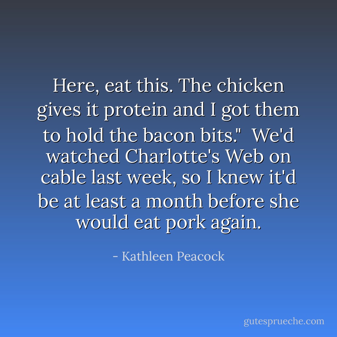 Here, eat this. The chicken gives it protein and I got them to hold the bacon bits."<br /><br />We'd watched <i>Charlotte's Web</i> on cable last week, so I knew it'd be at least a month before she would eat pork again. - Kathleen Peacock