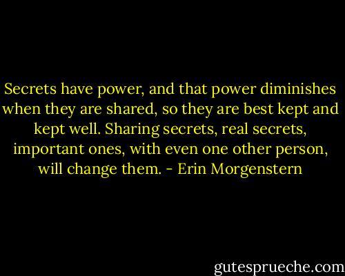 Secrets have power, and that power diminishes when they are shared, so they are best kept and kept well. Sharing secrets, real secrets, important ones, with even one other person, will change them. - Erin Morgenstern