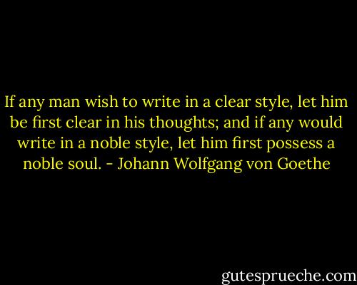 If any man wish to write in a clear style, let him be first clear in his thoughts; and if any would write in a noble style, let him first possess a noble soul. - Johann Wolfgang von Goethe