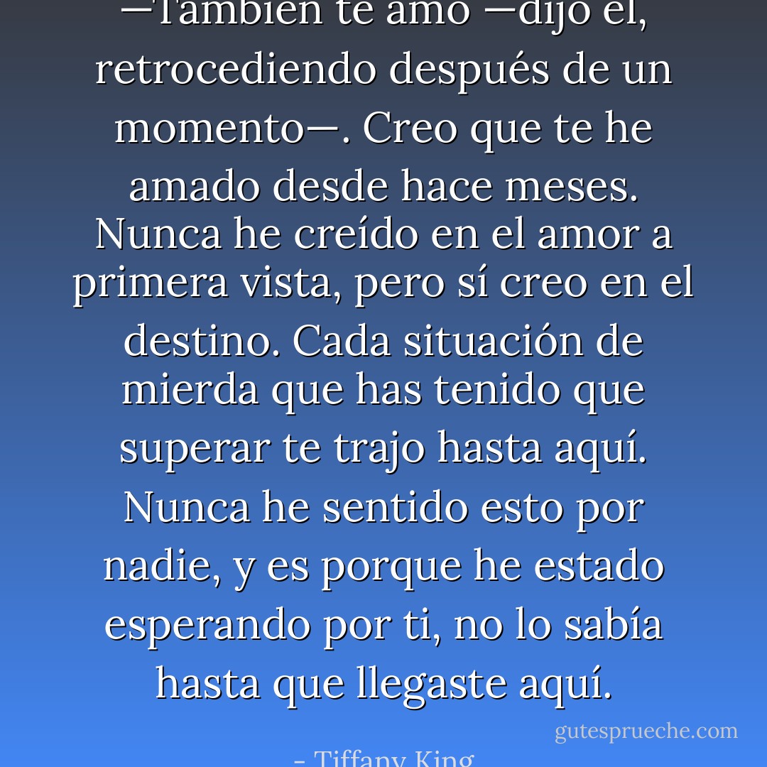 —También te amo —dijo él, retrocediendo después de un momento—. Creo que te he amado desde hace meses. Nunca he creído en el amor a primera vista, pero sí creo en el destino. Cada situación de mierda que has tenido que superar te trajo hasta aquí. Nunca he sentido esto por nadie, y es porque he estado esperando por ti, no lo sabía hasta que llegaste aquí. - Tiffany King