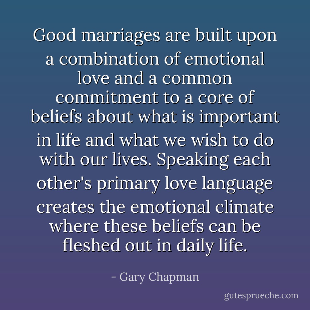 Good marriages are built upon a combination of emotional love and a common commitment to a core of beliefs about what is important in life and what we wish to do with our lives. Speaking each other's primary love language creates the emotional climate where these beliefs can be fleshed out in daily life. - Gary Chapman