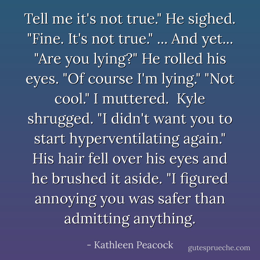 Tell me it's not true."<br />He sighed. "Fine. It's not true."<br />...<br />And yet...<br />"Are you lying?"<br />He rolled his eyes. "Of course I'm lying."<br />"Not cool." I muttered.<br /><br />Kyle shrugged. "I didn't want you to start hyperventilating again." His hair fell over his eyes and he brushed it aside. "I figured annoying you was safer than admitting anything. - Kathleen Peacock