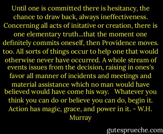 Until one is committed there is hesitancy, the chance to draw back, always ineffectiveness. Concerning all acts of initative or creation, there is one elementary truth...that the moment one definitely commits oneself, then Providence moves. too. All sorts of things occur to help one that would otherwise never have occurred. A whole stream of events issues from the decision, raising in ones's favor all manner of incidents and meetings and material assistance which no man would have believed would have come his way. <br /><br />Whatever you think you can do or believe you can do, begin it. Action has magic, grace, and power in it. - W.H. Murray