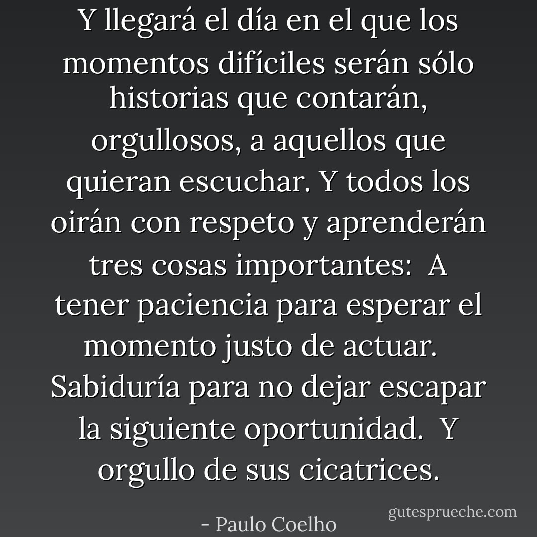 Y llegará el día en el que los momentos difíciles serán sólo historias que contarán, orgullosos, a aquellos que quieran escuchar. Y todos los oirán con respeto y aprenderán tres cosas importantes:<br /> A tener paciencia para esperar el momento justo de actuar. <br /> Sabiduría para no dejar escapar la siguiente oportunidad.<br /> Y orgullo de sus cicatrices. - Paulo Coelho