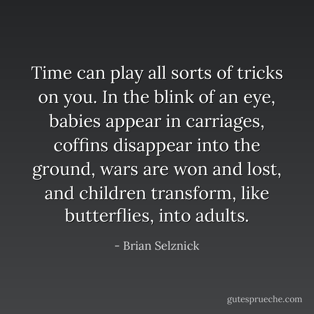 Time can play all sorts of tricks on you. In the blink of an eye, babies appear in carriages, coffins disappear into the ground, wars are won and lost, and children transform, like butterflies, into adults. - Brian Selznick