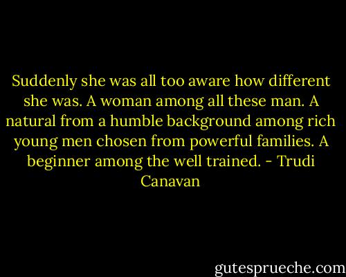 Suddenly she was all too aware how different she was. A woman among all these man. A natural from a humble background among rich young men chosen from powerful families. A beginner among the well trained. - Trudi Canavan