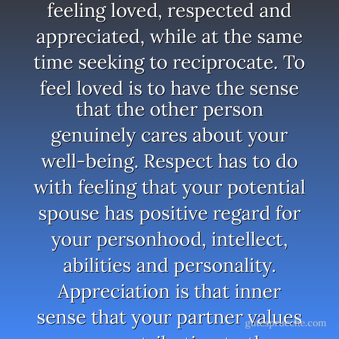 What is emotional intimacy? It is that depp sense of being connected to one another. It is feeling loved, respected and appreciated, while at the same time seeking to reciprocate. To feel loved is to have the sense that the other person genuinely cares about your well-being. Respect has to do with feeling that your potential spouse has positive regard for your personhood, intellect, abilities and personality. Appreciation is that inner sense that your partner values your contribution to the relationship. - Gary Chapman