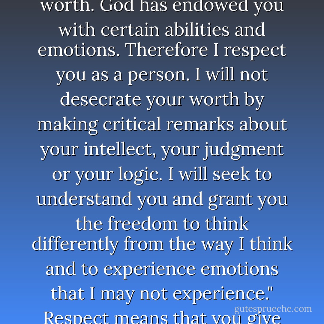 Respect begins with this attitude: "I acknowledge that you are a creature of extreme worth. God has endowed you with certain abilities and emotions. Therefore I respect you as a person. I will not desecrate your worth by making critical remarks about your intellect, your judgment or your logic. I will seek to understand you and grant you the freedom to think differently from the way I think and to experience emotions that I may not experience." Respect means that you give the other person the freedom to be an individual. - Gary Chapman