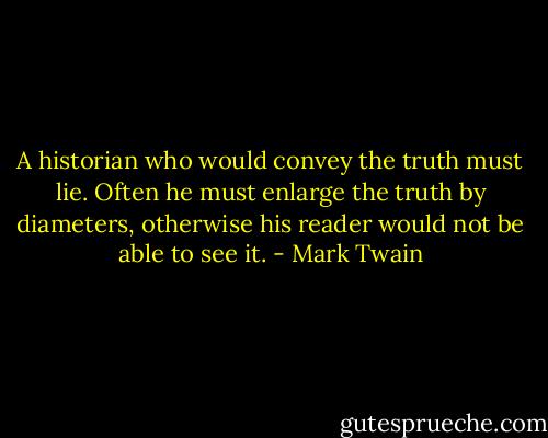 A historian who would convey the truth must lie. Often he must enlarge the truth by diameters, otherwise his reader would not be able to see it. - Mark Twain