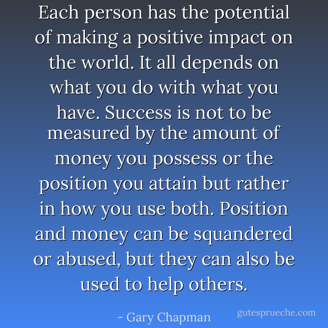 Each person has the potential of making a positive impact on the world. It all depends on what you do with what you have. Success is not to be measured by the amount of money you possess or the position you attain but rather in how you use both. Position and money can be squandered or abused, but they can also be used to help others. - Gary Chapman
