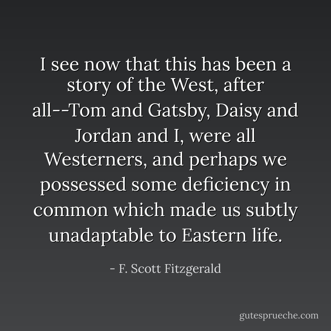 I see now that this has been a story of the West, after all--Tom and Gatsby, Daisy and Jordan and I, were all Westerners, and perhaps we possessed some deficiency in common which made us subtly unadaptable to Eastern life. - F. Scott Fitzgerald