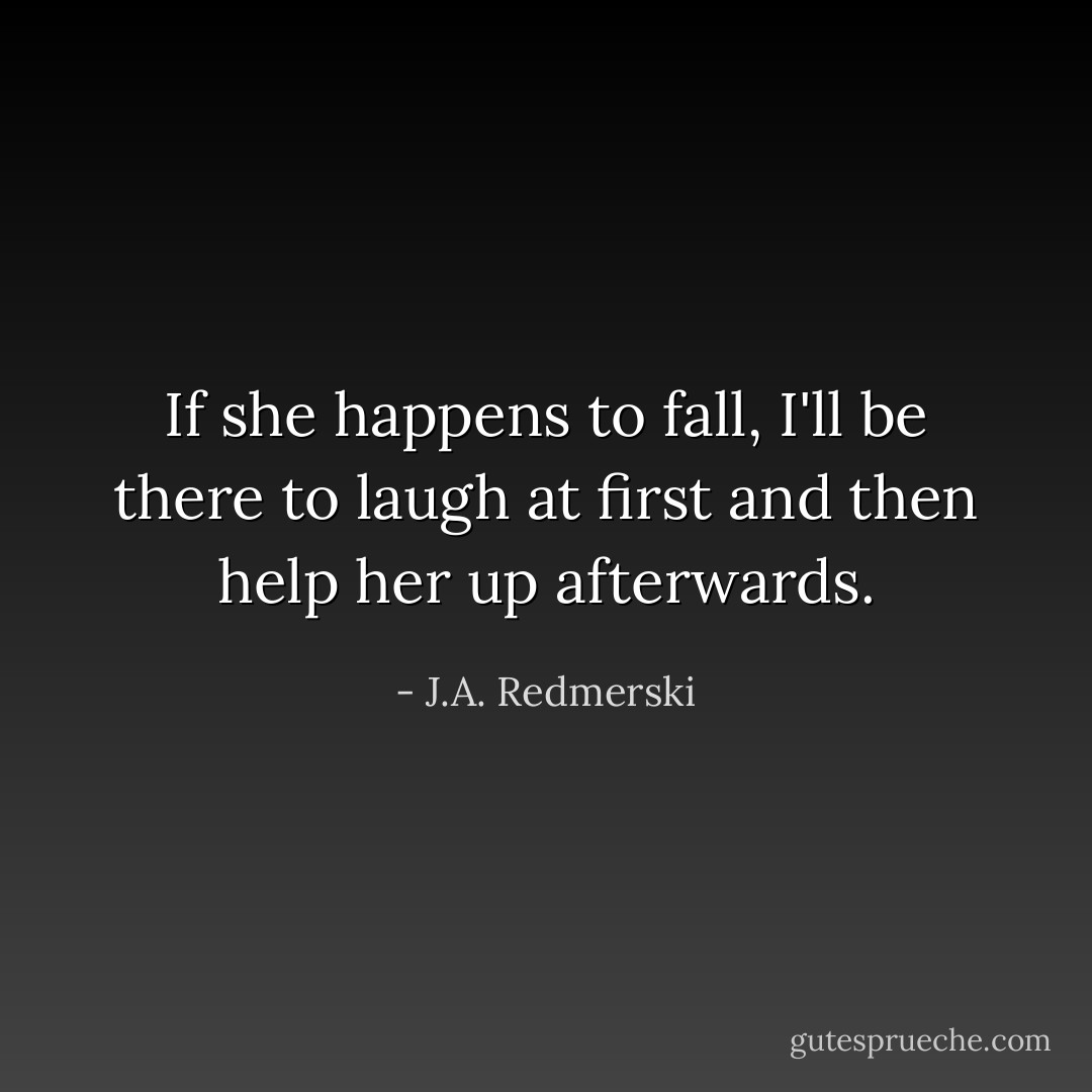 If she happens to fall, I'll be there to laugh at first and then help her up afterwards. - J.A. Redmerski