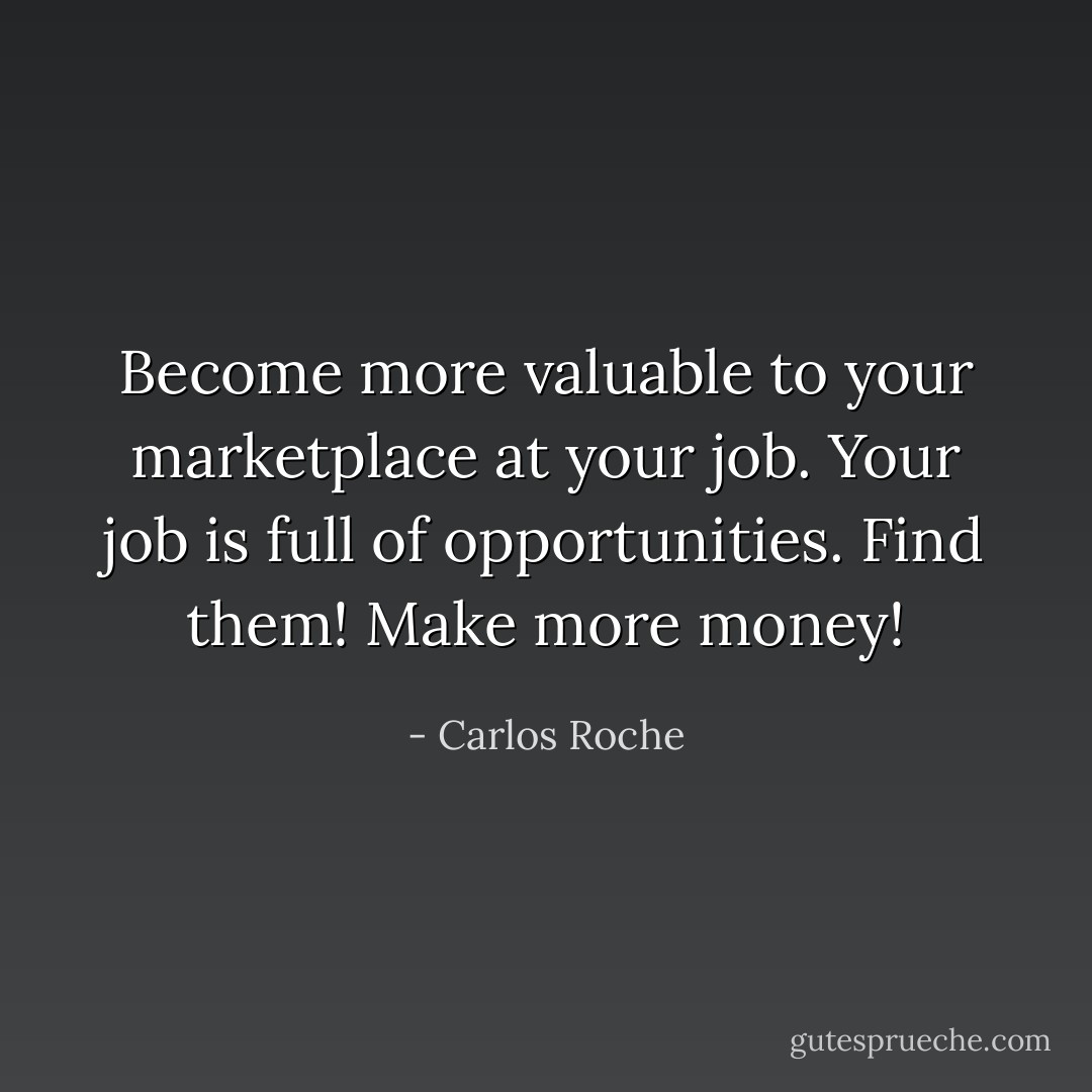 Become more valuable to your marketplace at your job. Your job is full of opportunities. Find them! Make more money! - Carlos Roche