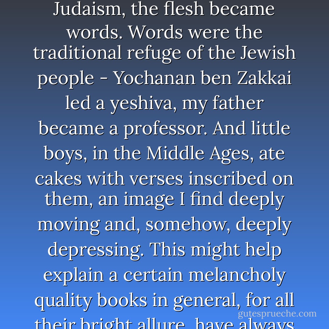 In my tradition, God revealed Himself in words and lives in stories and, no, you cannot touch or even see Him. The Word, in Judaism, was never made flesh. The closest God came to embodiment was in the Temple in Jerusalem...But the Temple was destroyed. In Judaism, the flesh became words. Words were the traditional refuge of the Jewish people - Yochanan ben Zakkai led a yeshiva, my father became a professor. And little boys, in the Middle Ages, ate cakes with verses inscribed on them, an image I find deeply moving and, somehow, deeply depressing. This might help explain a certain melancholy quality books in general, for all their bright allure, have always had for me. As many times as I went down to my parents' library for comfort, I would find myself standing in front of the books and could almost feel them turning back into trees, failing me somehow. - Jonathan Rosen