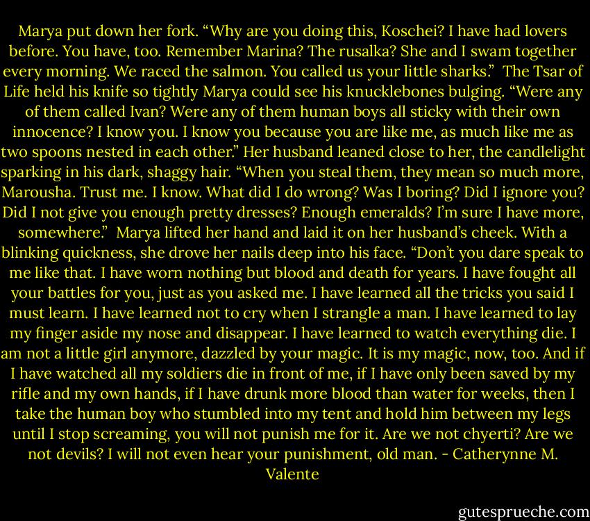Marya put down her fork. “Why are you doing this, Koschei? I have had lovers before. You have, too. Remember Marina? The rusalka? She and I swam together every morning. We raced the salmon. You called us your little sharks.”<br /><br />The Tsar of Life held his knife so tightly Marya could see his knucklebones bulging. “Were any of them called Ivan? Were any of them human boys all sticky with their own innocence? I know you. I know you because you are like me, as much like me as two spoons nested in each other.” Her husband leaned close to her, the candlelight sparking in his dark, shaggy hair. “When you steal them, they mean so much more, Marousha. Trust me. I know. What did I do wrong? Was I boring? Did I ignore you? Did I not give you enough pretty dresses? Enough emeralds? I’m sure I have more, somewhere.”<br /><br />Marya lifted her hand and laid it on her husband’s cheek. With a blinking quickness, she drove her nails deep into his face. “Don’t you dare speak to me like that. I have worn nothing but blood and death for years. I have fought all your battles for you, just as you asked me. I have learned all the tricks you said I must learn. I have learned not to cry when I strangle a man. I have learned to lay my finger aside my nose and disappear. I have learned to watch everything die. I am not a little girl anymore, dazzled by your magic. It is my magic, now, too. And if I have watched all my soldiers die in front of me, if I have only been saved by my rifle and my own hands, if I have drunk more blood than water for weeks, then I take the human boy who stumbled into my tent and hold him between my legs until I stop screaming, you will not punish me for it. Are we not chyerti? Are we not devils? I will not even hear your punishment, old man. - Catherynne M. Valente