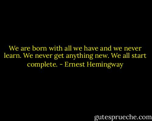 We are born with all we have and we never learn. We never get anything new. We all start complete. - Ernest Hemingway