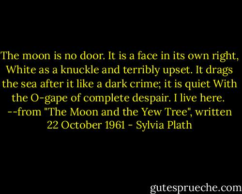 The moon is no door. It is a face in its own right,<br />White as a knuckle and terribly upset.<br />It drags the sea after it like a dark crime; it is quiet<br />With the O-gape of complete despair. I live here.<br /><br />--from "The Moon and the Yew Tree", written 22 October 1961 - Sylvia Plath
