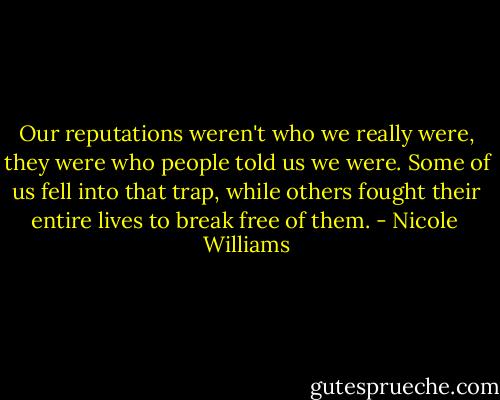 Our reputations weren't who we really were, they were who people told us we were. Some of us fell into that trap, while others fought their entire lives to break free of them. - Nicole  Williams