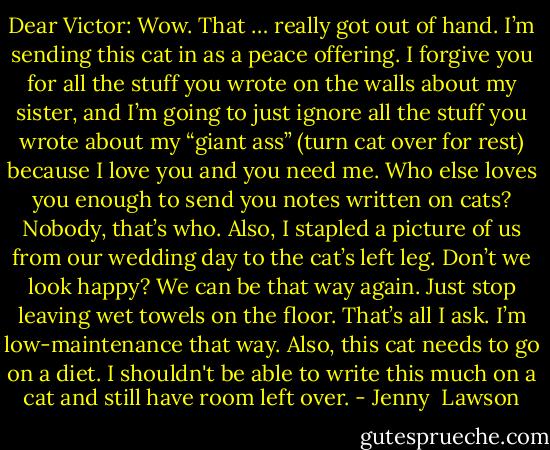 Dear Victor: Wow. That … really got out of hand. I’m sending this cat in as a peace offering. I forgive you for all the stuff you wrote on the walls about my sister, and I’m going to just ignore all the stuff you wrote about my “giant ass” (turn cat over for rest) because I love you and you need me. Who else loves you enough to send you notes written on cats? Nobody, that’s who. Also, I stapled a picture of us from our wedding day to the cat’s left leg. Don’t we look happy? We can be that way again. Just stop leaving wet towels on the floor. That’s all I ask. I’m low-maintenance that way. Also, this cat needs to go on a diet. I shouldn't be able to write this much on a cat and still have room left over. - Jenny  Lawson