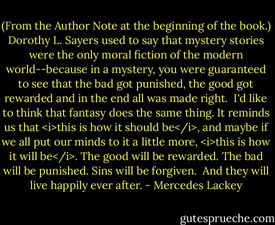 (From the Author Note at the beginning of the book.) Dorothy L. Sayers used to say that mystery stories were the only moral fiction of the modern world--because in a mystery, you were guaranteed to see that the bad got punished, the good got rewarded and in the end all was made right.<br /><br />I'd like to think that fantasy does the same thing. It reminds us that <i>this is how it should be</i>, and maybe if we all put our minds to it a little more, <i>this is how it will be</i>. The good will be rewarded. The bad will be punished. Sins will be forgiven.<br /><br />And they will live happily ever after. - Mercedes Lackey
