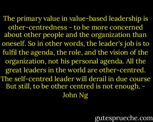 The primary value in value-based leadership is other-centredness - to be more concerned about other people and the organization than oneself. So in other words, the leader's job is to fulfil the agenda, the role, and the vision of the organization, not his personal agenda. All the great leaders in the world are other-centred. The self-centred leader will derail in due course But still, to be other centred is not enough. - John Ng