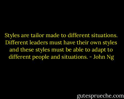 Styles are tailor made to different situations. Different leaders must have their own styles and these styles must be able to adapt to different people and situations. - John Ng