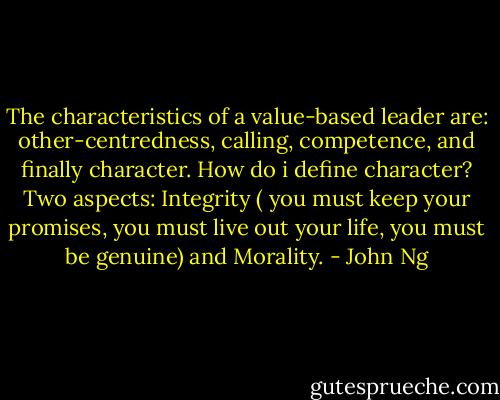 The characteristics of a value-based leader are: other-centredness, calling, competence, and finally character. How do i define character? Two aspects: Integrity ( you must keep your promises, you must live out your life, you must be genuine) and Morality. - John Ng