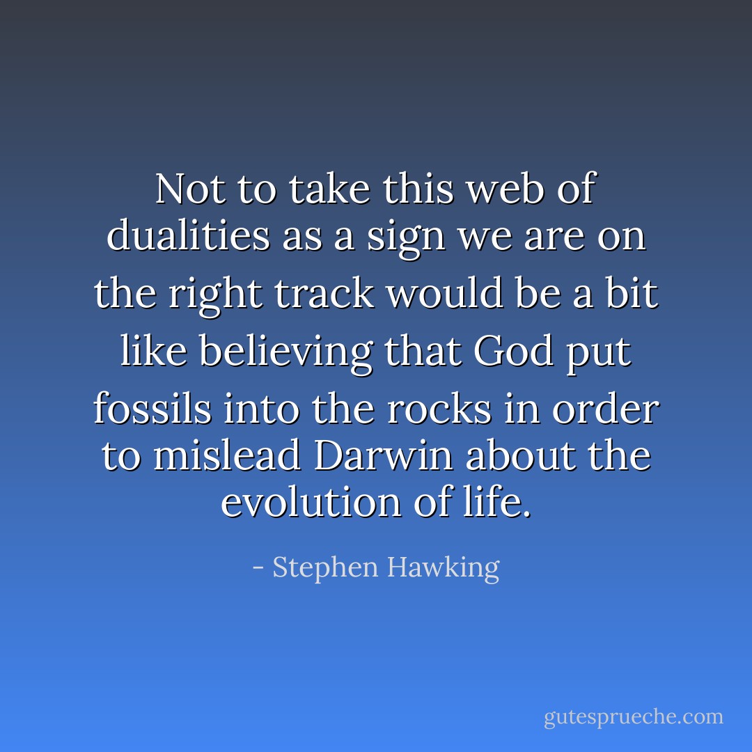 Not to take this web of dualities as a sign we are on the right track would be a bit like believing that God put fossils into the rocks in order to mislead Darwin about the evolution of life. - Stephen Hawking